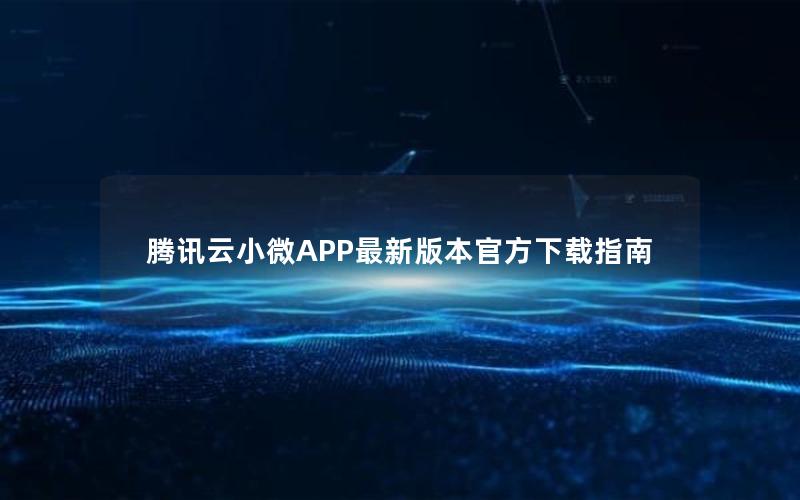 腾讯云小微APP最新版本官方下载指南