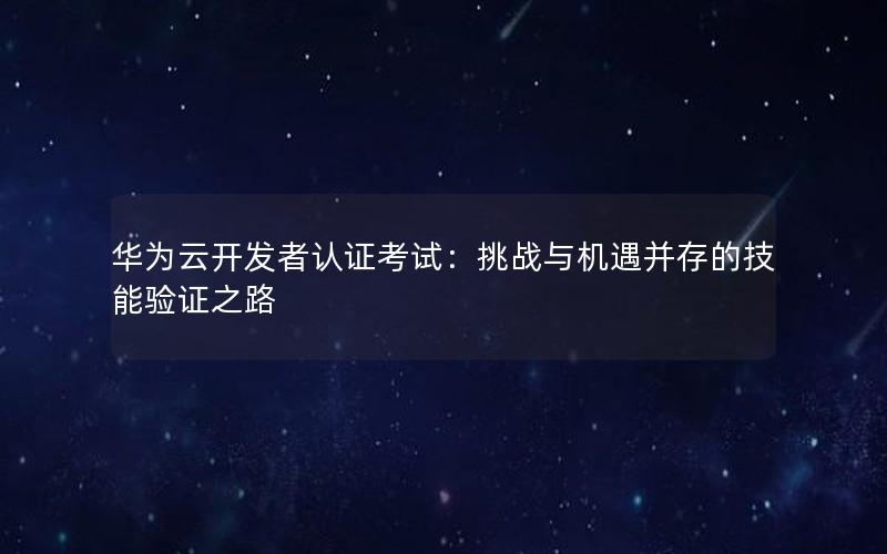 华为云开发者认证考试：挑战与机遇并存的技能验证之路