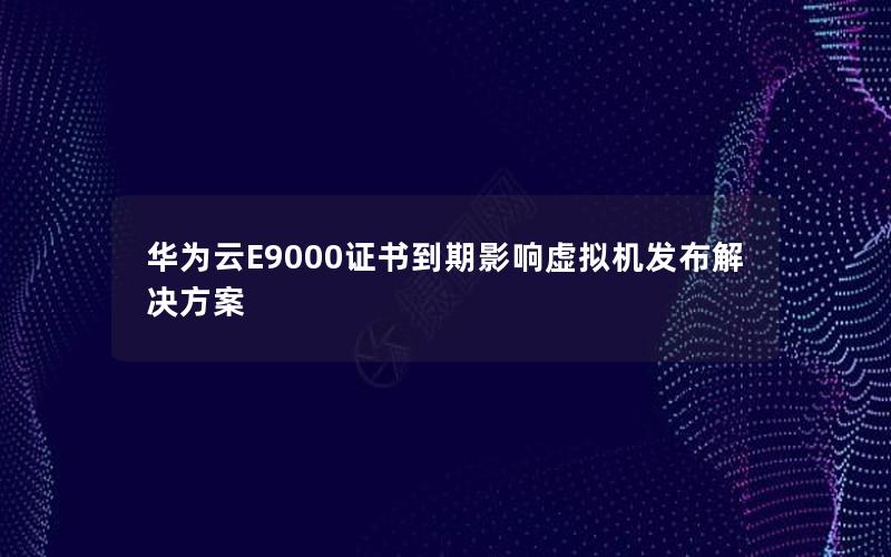 华为云E9000证书到期影响虚拟机发布解决方案