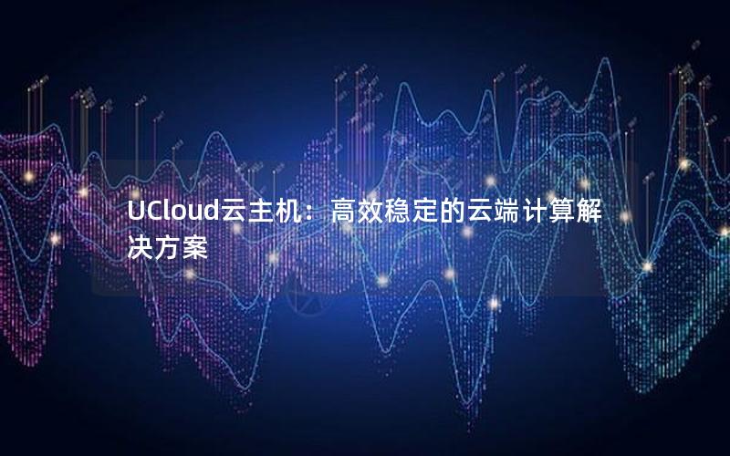 UCloud云主机：高效稳定的云端计算解决方案