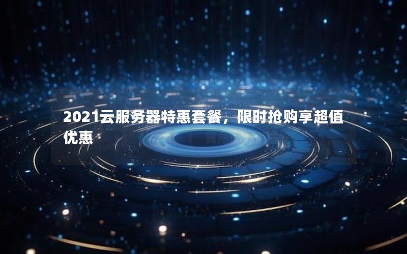 2021云服务器特惠套餐，限时抢购享超值优惠