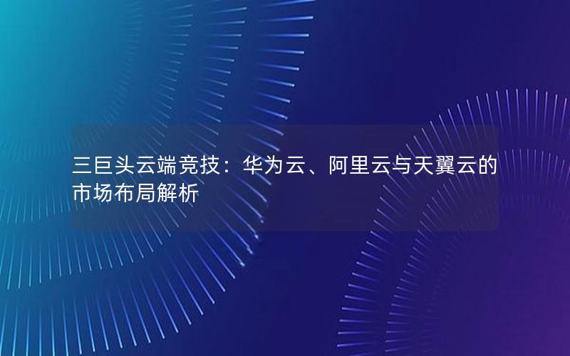 三巨头云端竞技：华为云、阿里云与天翼云的市场布局解析