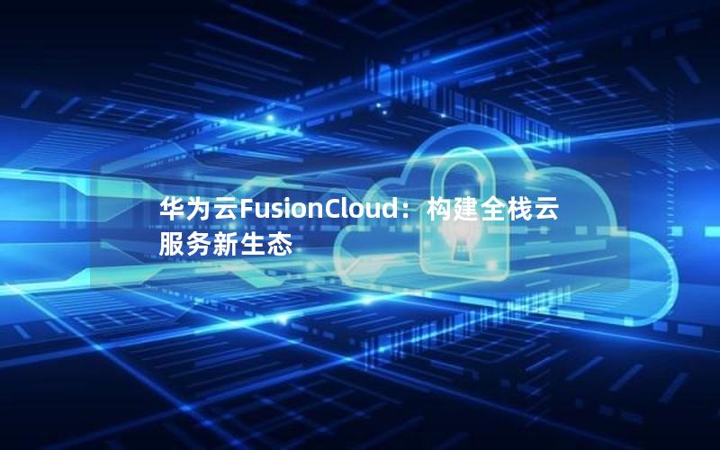 华为云FusionCloud：构建全栈云服务新生态