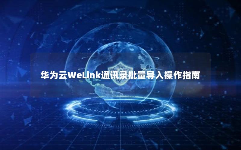 华为云WeLink通讯录批量导入操作指南