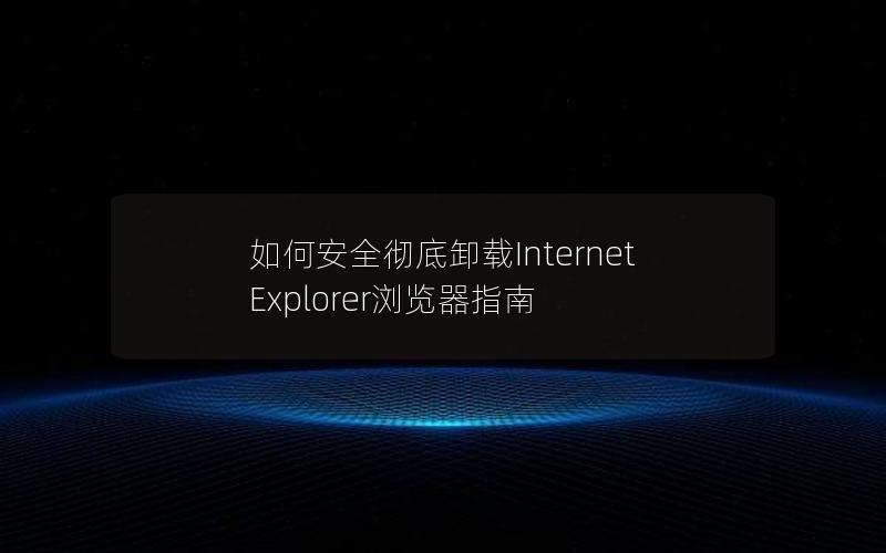 如何安全彻底卸载Internet Explorer浏览器指南