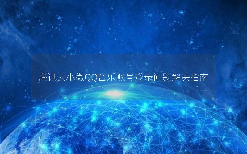 腾讯云小微QQ音乐账号登录问题解决指南