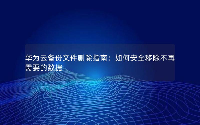 华为云备份文件删除指南：如何安全移除不再需要的数据