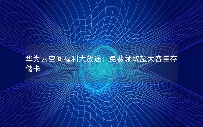 华为云空间福利大放送：免费领取超大容量存储卡