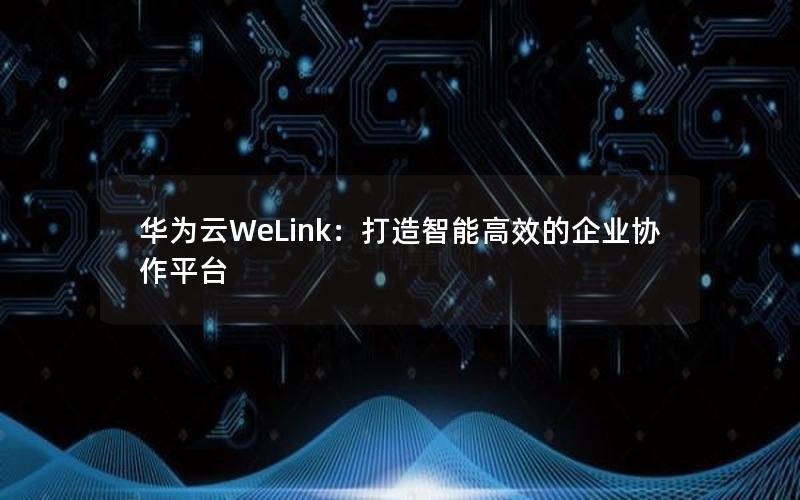 华为云WeLink：打造智能高效的企业协作平台