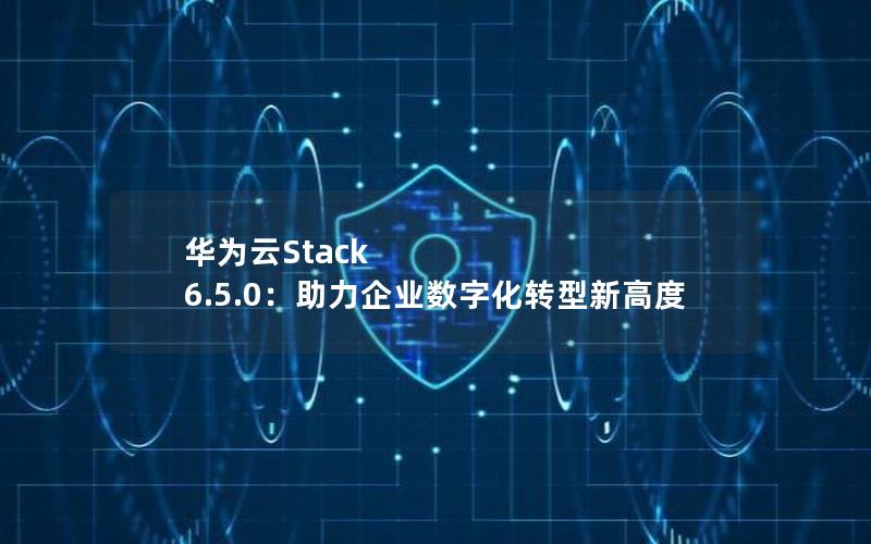 华为云Stack 6.5.0：助力企业数字化转型新高度