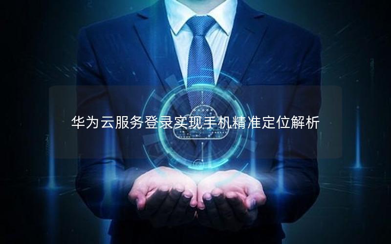 华为云服务登录实现手机精准定位解析