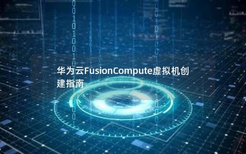 华为云FusionCompute虚拟机创建指南