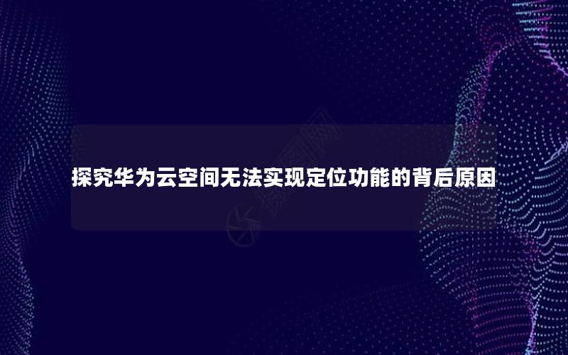 探究华为云空间无法实现定位功能的背后原因