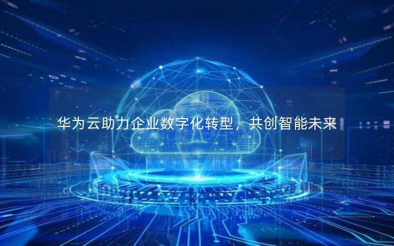 华为云助力企业数字化转型，共创智能未来