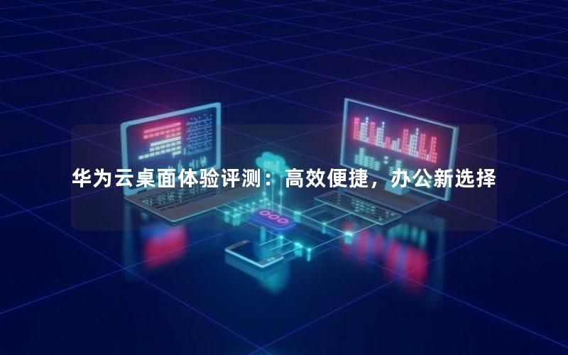 华为云桌面体验评测：高效便捷，办公新选择