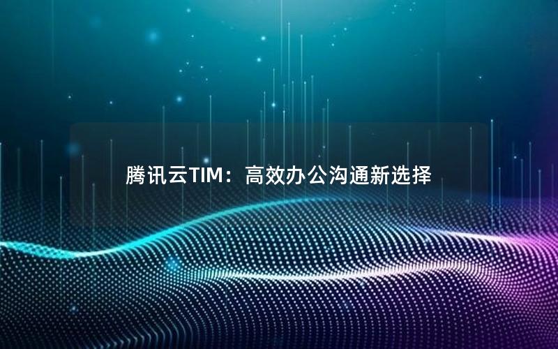 腾讯云TIM：高效办公沟通新选择