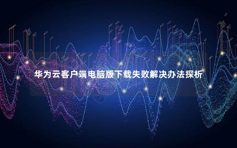 华为云客户端电脑版下载失败解决办法探析