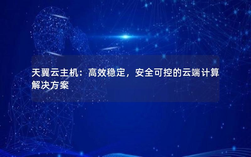 天翼云主机：高效稳定，安全可控的云端计算解决方案