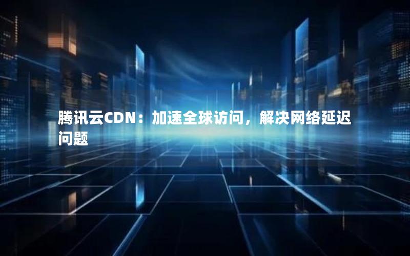 腾讯云CDN：加速全球访问，解决网络延迟问题