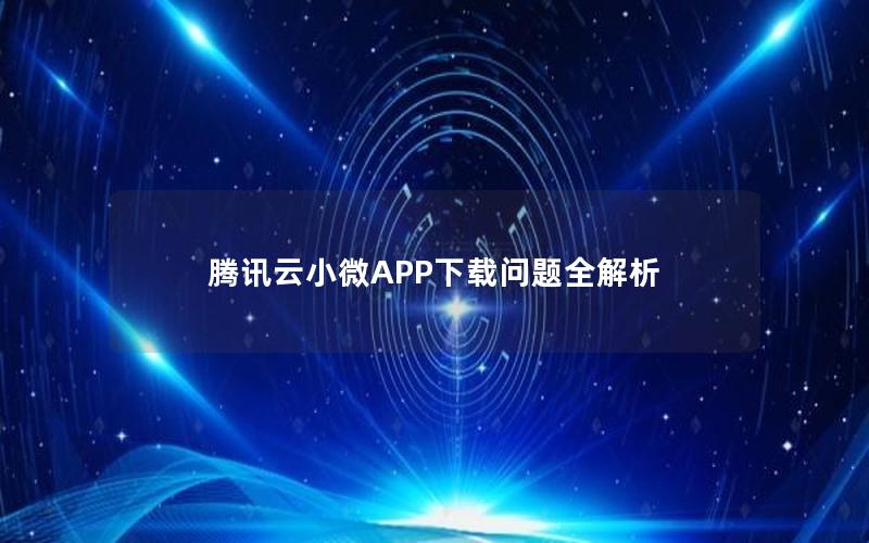 腾讯云小微APP下载问题全解析