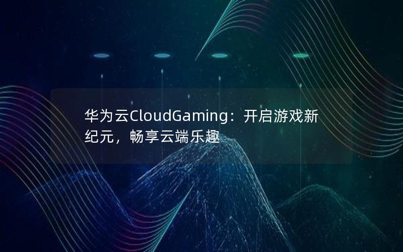 华为云CloudGaming：开启游戏新纪元，畅享云端乐趣