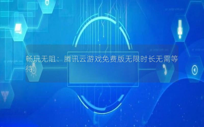 畅玩无阻：腾讯云游戏免费版无限时长无需等待