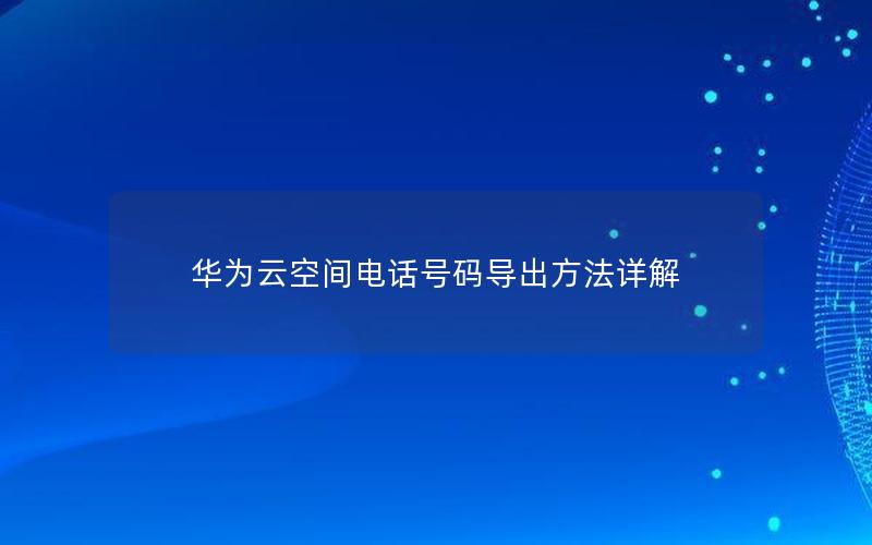 华为云空间电话号码导出方法详解