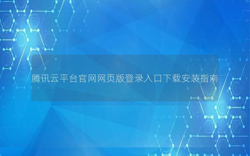 腾讯云平台官网网页版登录入口下载安装指南