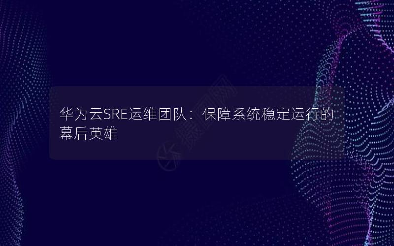 华为云SRE运维团队：保障系统稳定运行的幕后英雄