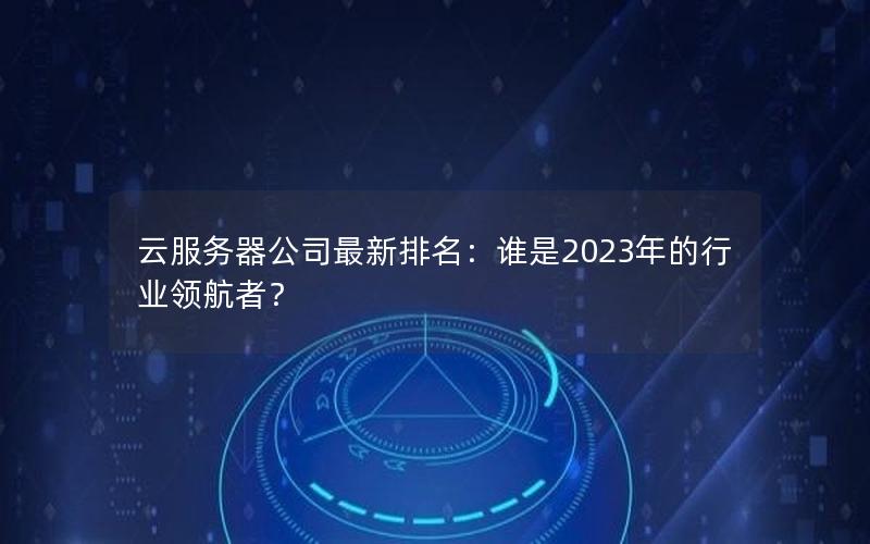 云服务器公司最新排名：谁是2023年的行业领航者？