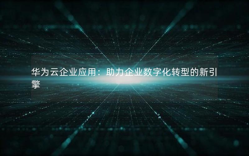 华为云企业应用：助力企业数字化转型的新引擎