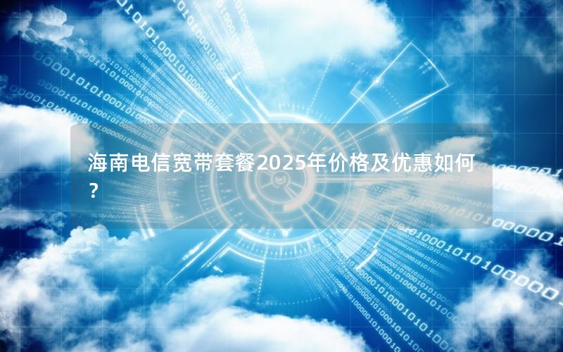 海南电信宽带套餐2025年价格及优惠如何？