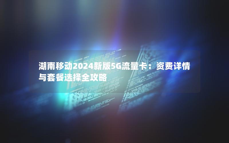 湖南移动2024新版5G流量卡：资费详情与套餐选择全攻略