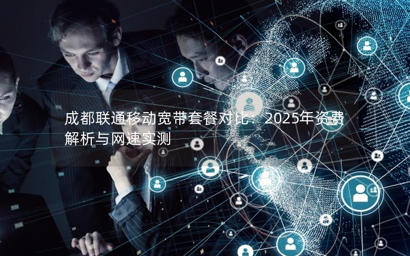 成都联通移动宽带套餐对比：2025年资费解析与网速实测