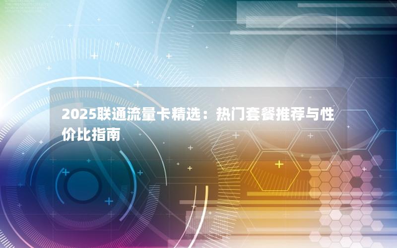 2025联通流量卡精选：热门套餐推荐与性价比指南