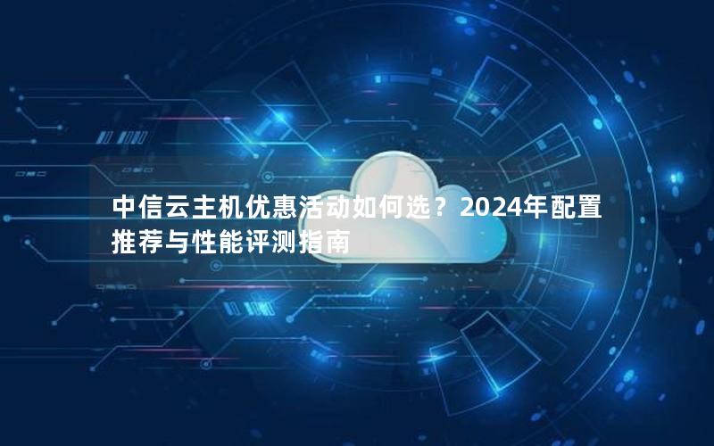 中信云主机优惠活动如何选？2024年配置推荐与性能评测指南