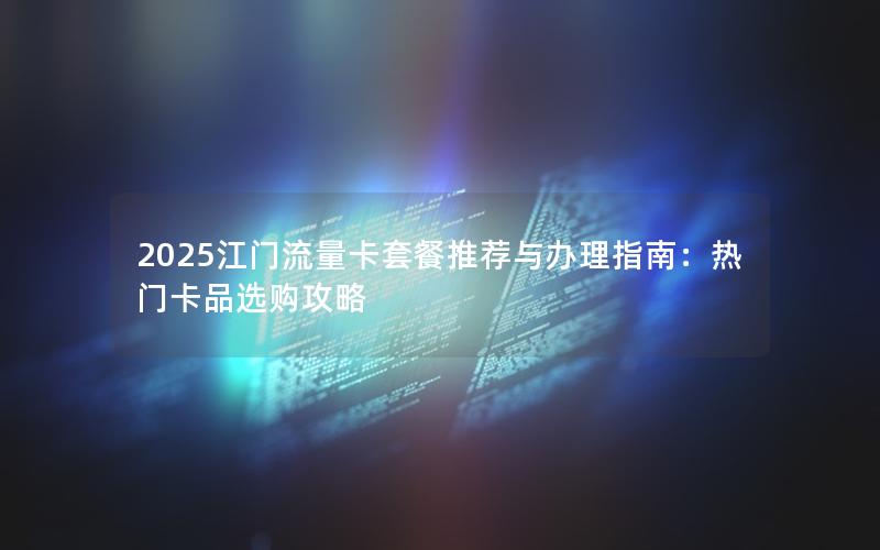 2025江门流量卡套餐推荐与办理指南：热门卡品选购攻略