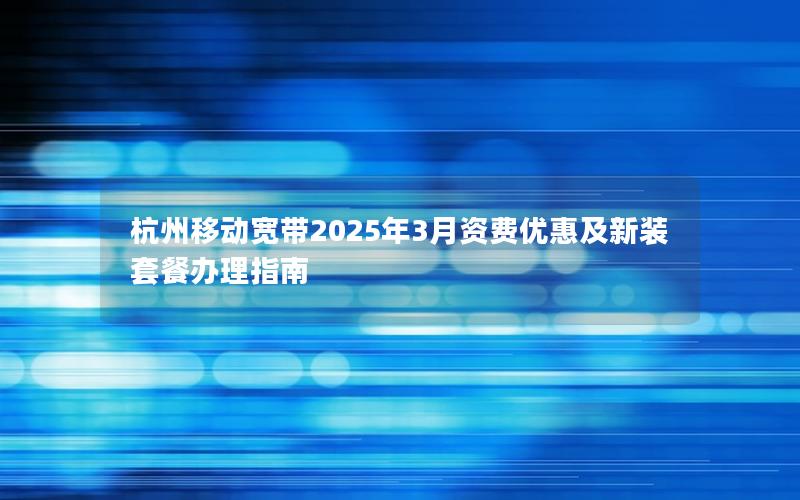 杭州移动宽带2025年3月资费优惠及新装套餐办理指南