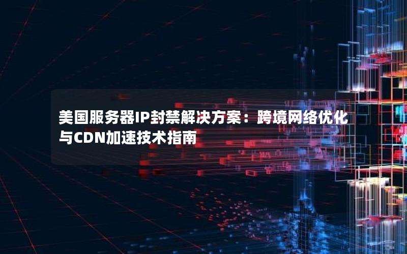 美国服务器IP封禁解决方案：跨境网络优化与CDN加速技术指南