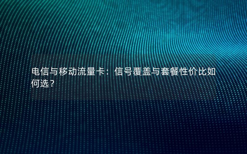 电信与移动流量卡：信号覆盖与套餐性价比如何选？