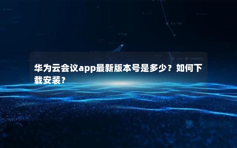 华为云会议app最新版本号是多少？如何下载安装？