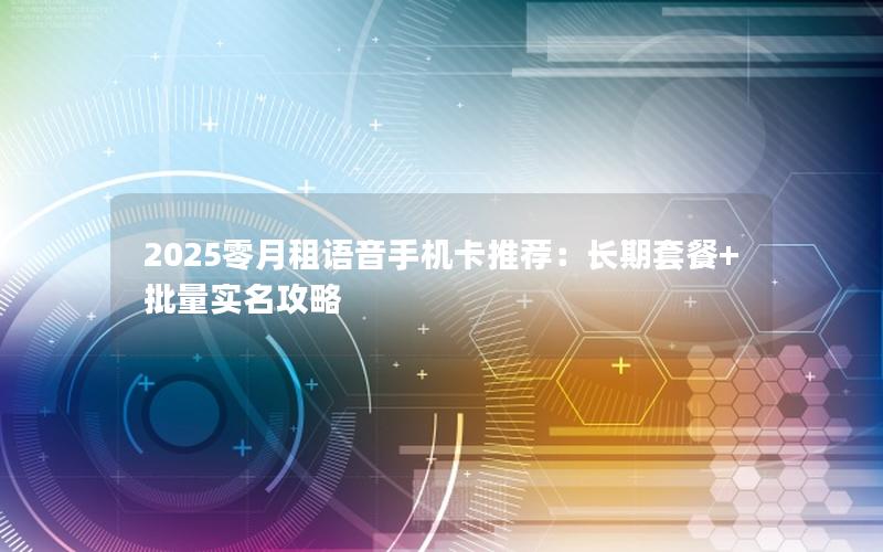 2025零月租语音手机卡推荐：长期套餐+批量实名攻略