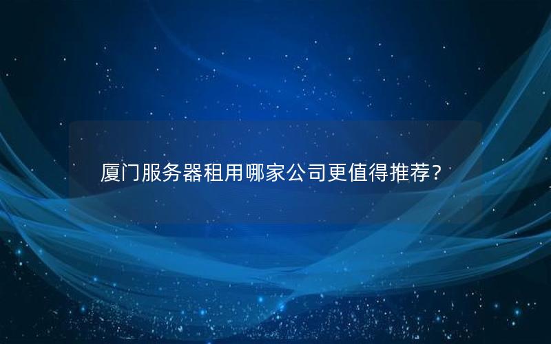 厦门服务器租用哪家公司更值得推荐？