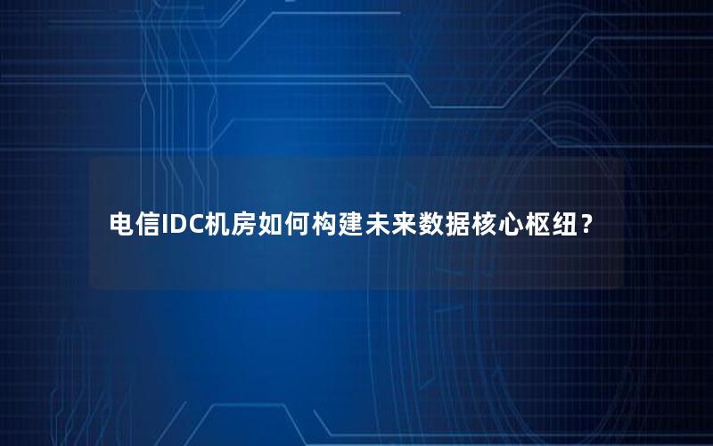 电信IDC机房如何构建未来数据核心枢纽？