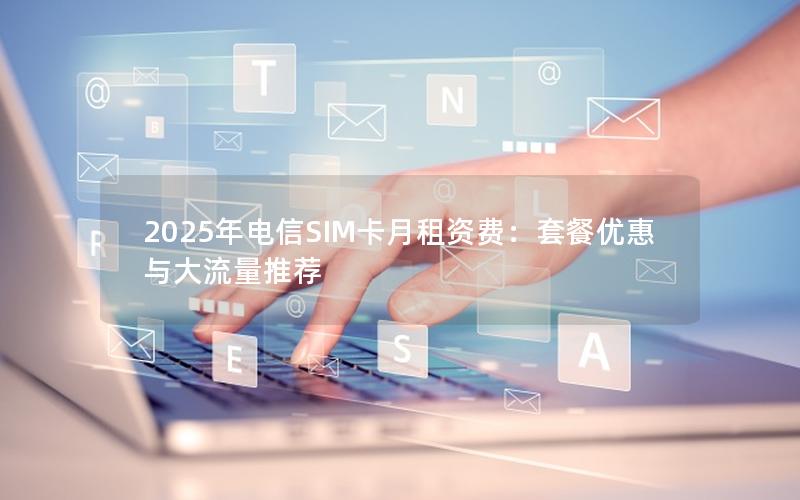 2025年电信SIM卡月租资费：套餐优惠与大流量推荐