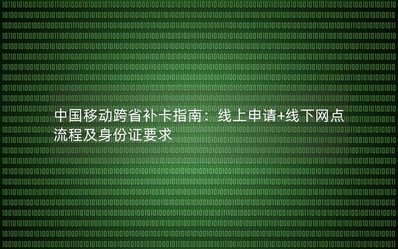 中国移动跨省补卡指南：线上申请+线下网点流程及身份证要求