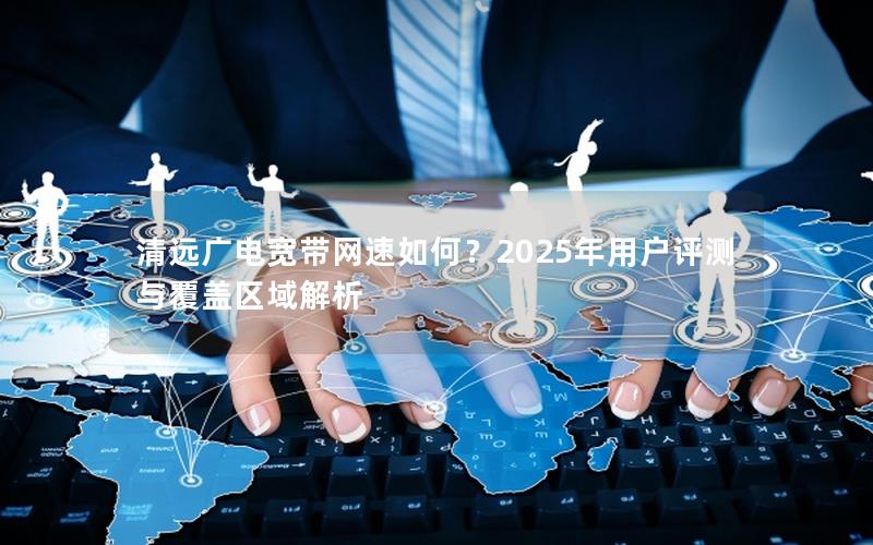 清远广电宽带网速如何？2025年用户评测与覆盖区域解析