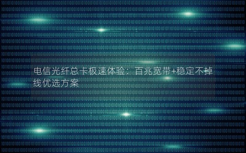 电信光纤总卡极速体验：百兆宽带+稳定不掉线优选方案