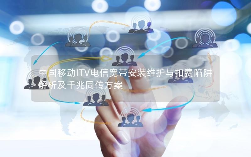 中国移动ITV电信宽带安装维护与扣费陷阱解析及千兆同传方案