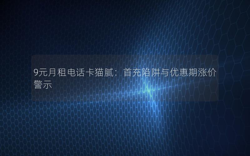 9元月租电话卡猫腻：首充陷阱与优惠期涨价警示